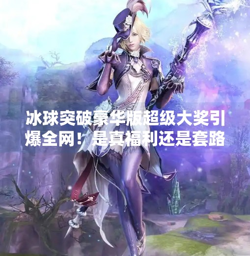 冰球突破豪华版超级大奖引爆全网！是真福利还是套路陷阱？揭秘背后真相！冰球突破豪华版超级大奖