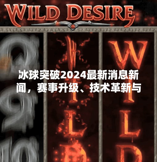 冰球突破2024最新消息新闻，赛事升级、技术革新与全球热潮再燃！冰球突破2024最新消息新闻